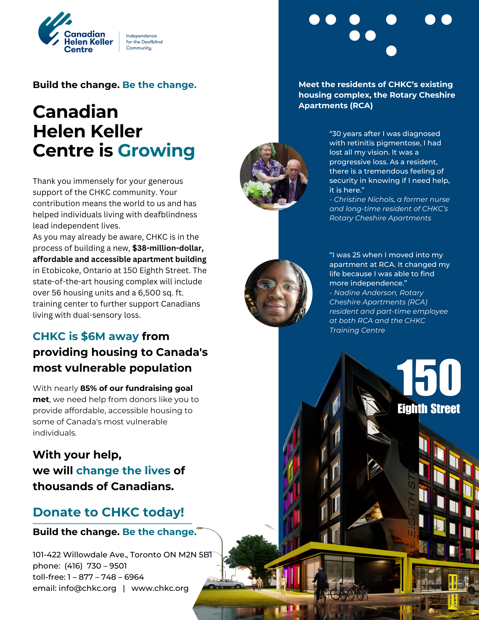 The text says: Build the change. Be the change. Canadian Helen Keller Centre is Growing. Thank you immensely for your generous support of the CHKC community. Your contribution means the world to us and has helped individuals living with deafblindness lead independent lives. As you may already be aware, CHKC is in the process of building a new, $38-million-dollar, affordable and accessible apartment building in Etobicoke, Ontario at 150 Eighth Street. The state-of-the-art housing complex will include over 56 housing units and a 6,500 sq. ft. training center to further support Canadians living with dual-sensory loss. CHKC is $6M away from providing housing to Canada's most vulnerable population. With nearly 85% of our fundraising goal met, we need help from donors like you to provide affordable, accessible housing to some of Canada's most vulnerable individuals. With your help, we will change the lives of thousands of Canadians. Donate to CHKC today! Build the change. Be the change. 101-422 Willowdale Ave., Toronto ON M2N 5B1 phone: (416) 730 – 9501 toll-free: 1 – 877 – 748 – 6964 email: info@chkc.org | www.chkc.org. Meet the residents of CHKC’s existing housing complex, the Rotary Cheshire Apartments (RCA) “30 years after I was diagnosed with retinitis pigmentose, I had lost all my vision. It was a progressive loss. As a resident, there is a tremendous feeling of security in knowing if I need help, it is here.” - Christine Nichols, a former nurse and long-time resident of CHKC’s Rotary Cheshire Apartments “I was 25 when I oved into my apartment at RCA. It changed my life because I was able to find more independence.” - Nadine Anderson, Rotary Cheshire Apartments (RCA) resident and part-time employee at both RCA and the CHKC Training Centre